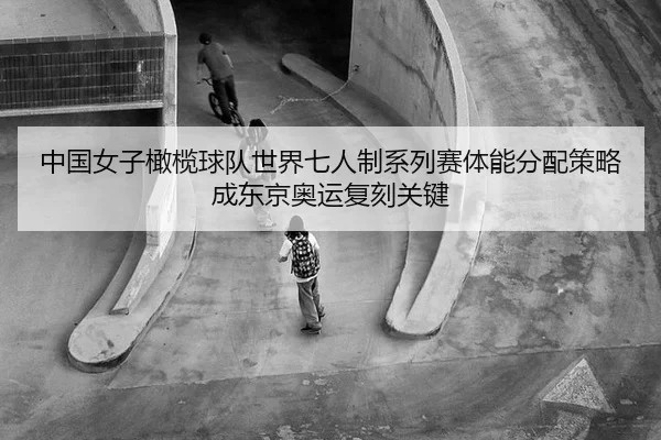 中国女子橄榄球队世界七人制系列赛体能分配策略成东京奥运复刻关键