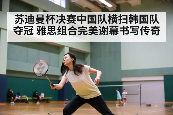 苏迪曼杯决赛中国队横扫韩国队夺冠 雅思组合完美谢幕书写传奇